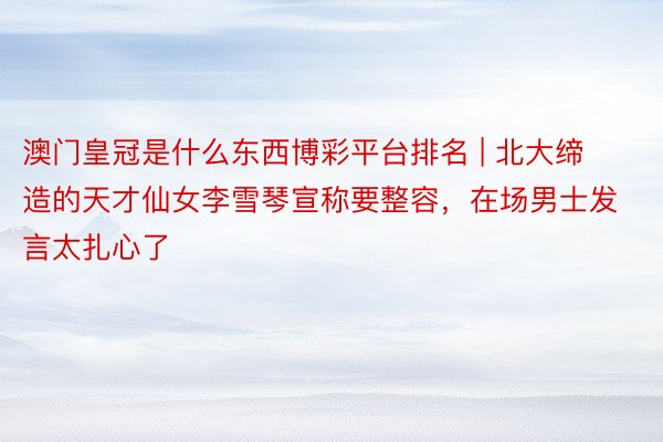 澳门皇冠是什么东西博彩平台排名 | 北大缔造的天才仙女李雪琴宣称要整容，在场男士发言太扎心了