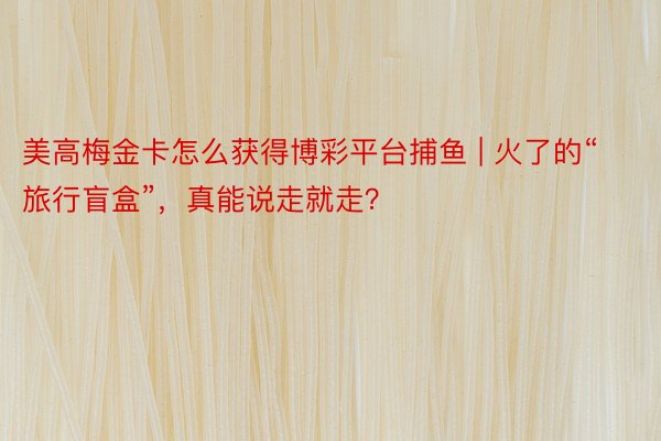 美高梅金卡怎么获得博彩平台捕鱼 | 火了的“旅行盲盒”，真能说走就走？