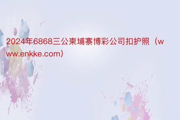 2024年6868三公柬埔寨博彩公司扣护照(www.enkke.com)