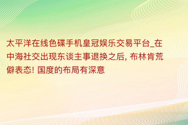 太平洋在线色碟手机皇冠娱乐交易平台_在中海社交出现东谈主事退换之后， 布林肯荒僻表态! 国度的布局有深意