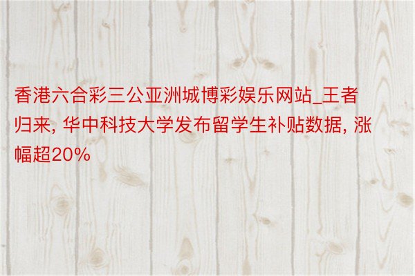 香港六合彩三公亚洲城博彩娱乐网站_王者归来， 华中科技大学发布留学生补贴数据， 涨幅超20%