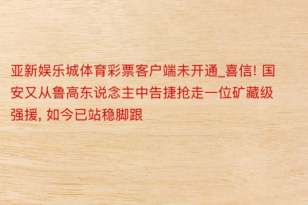 亚新娱乐城体育彩票客户端未开通_喜信! 国安又从鲁高东说念主中告捷抢走一位矿藏级强援, 如今已站稳脚跟