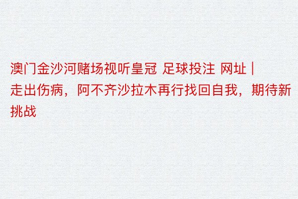 澳门金沙河赌场视听皇冠 足球投注 网址 | 走出伤病，阿不齐沙拉木再行找回自我，期待新挑战