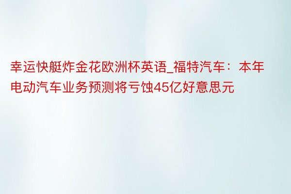 幸运快艇炸金花欧洲杯英语_福特汽车：本年电动汽车业务预测将亏蚀45亿好意思元