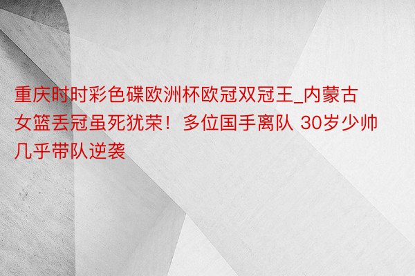 重庆时时彩色碟欧洲杯欧冠双冠王_内蒙古女篮丢冠虽死犹荣！多位国手离队 30岁少帅几乎带队逆袭