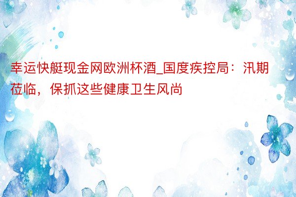 幸运快艇现金网欧洲杯酒_国度疾控局：汛期莅临，保抓这些健康卫生风尚