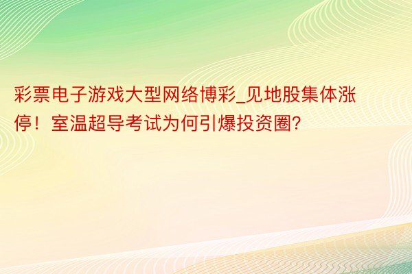 彩票电子游戏大型网络博彩_见地股集体涨停！室温超导考试为何引爆投资圈？