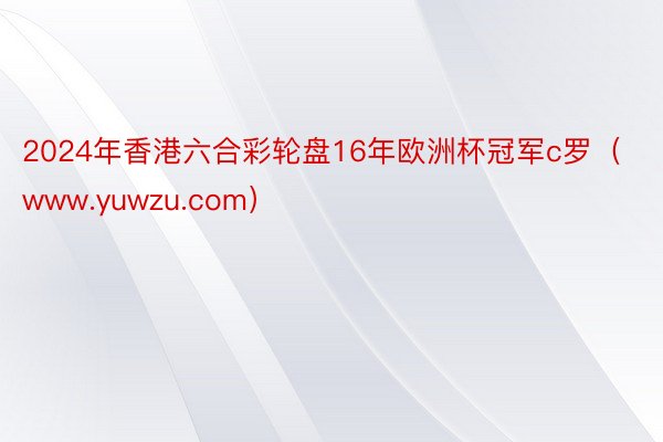 2024年香港六合彩轮盘16年欧洲杯冠军c罗（www.yuwzu.com）