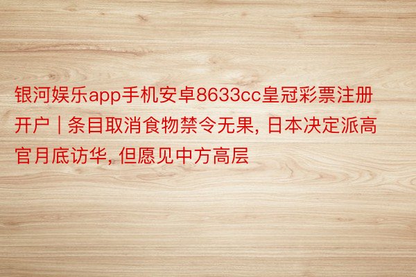 银河娱乐app手机安卓8633cc皇冠彩票注册开户 | 条目取消食物禁令无果, 日本决定派高官月底访华, 但愿见中方高层