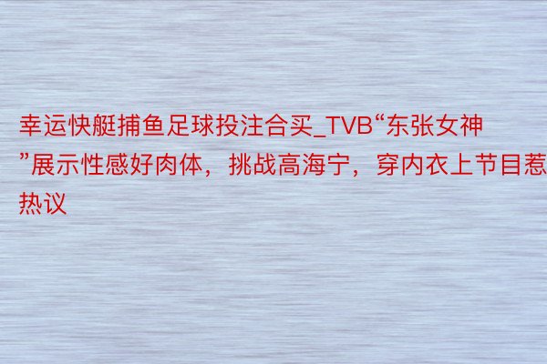 幸运快艇捕鱼足球投注合买_TVB“东张女神”展示性感好肉体，挑战高海宁，穿内衣上节目惹热议