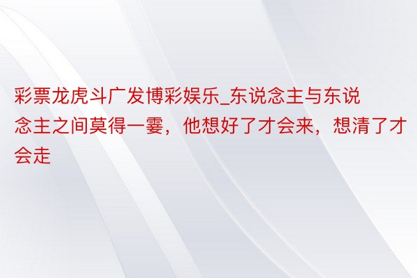 彩票龙虎斗广发博彩娱乐_东说念主与东说念主之间莫得一霎，他想好了才会来，想清了才会走