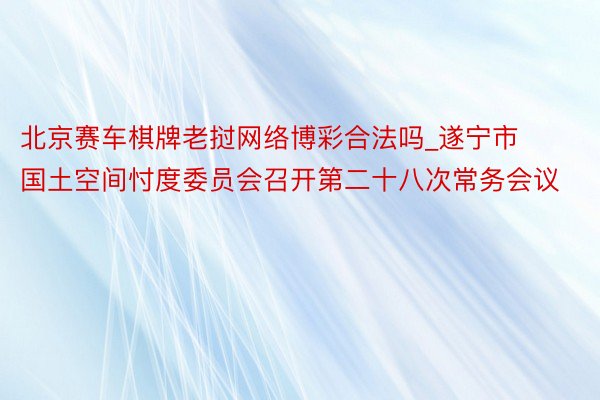 北京赛车棋牌老挝网络博彩合法吗_遂宁市国土空间忖度委员会召开第二十八次常务会议