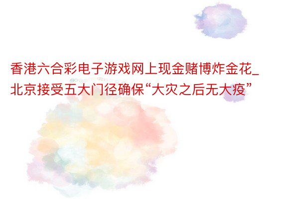 香港六合彩电子游戏网上现金赌博炸金花_北京接受五大门径确保“大灾之后无大疫”