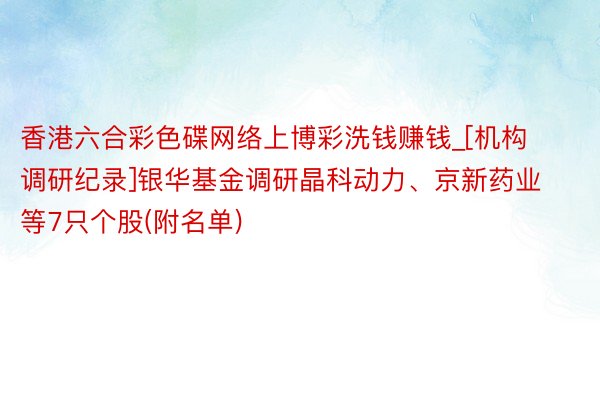 香港六合彩色碟网络上博彩洗钱赚钱_[机构调研纪录]银华基金调研晶科动力、京新药业等7只个股(附名单)