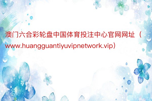 澳门六合彩轮盘中国体育投注中心官网网址（www.huangguantiyuvipnetwork.vip）