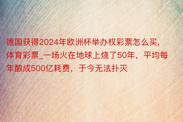 德国获得2024年欧洲杯举办权彩票怎么买,体育彩票_一场火在地球上烧了50年，平均每年酿成500亿耗费，于今无法扑灭