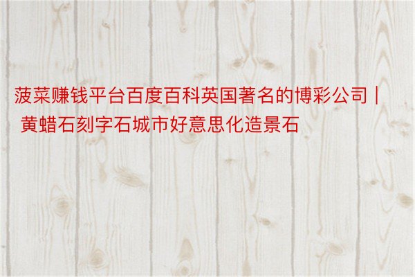菠菜赚钱平台百度百科英国著名的博彩公司 | 黄蜡石刻字石城市好意思化造景石