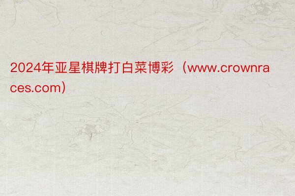 2024年亚星棋牌打白菜博彩（www.crownraces.com）