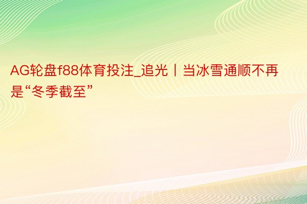 AG轮盘f88体育投注_追光丨当冰雪通顺不再是“冬季截至”