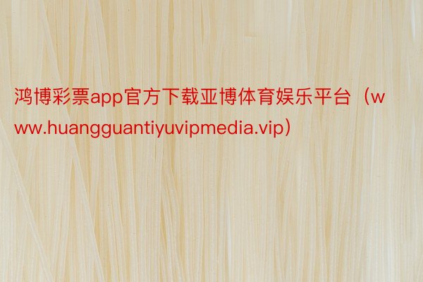 鸿博彩票app官方下载亚博体育娱乐平台（www.huangguantiyuvipmedia.vip）