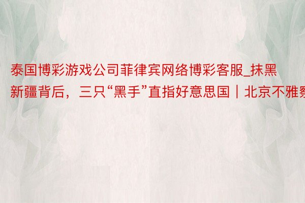 泰国博彩游戏公司菲律宾网络博彩客服_抹黑新疆背后，三只“黑手”直指好意思国｜北京不雅察