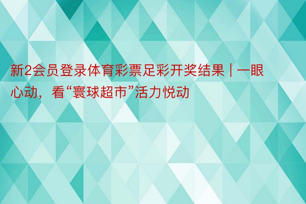 新2会员登录体育彩票足彩开奖结果 | 一眼心动，看“寰球超市”活力悦动