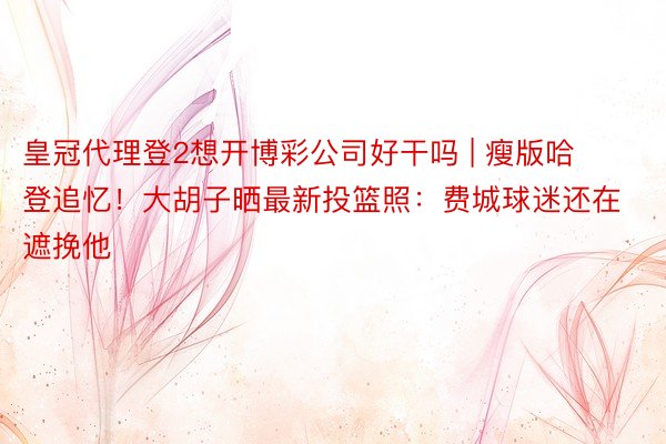 皇冠代理登2想开博彩公司好干吗 | 瘦版哈登追忆！大胡子晒最新投篮照：费城球迷还在遮挽他