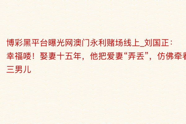 博彩黑平台曝光网澳门永利赌场线上_刘国正：幸福喽！娶妻十五年，他把爱妻“弄丢”，仿佛牵着三男儿