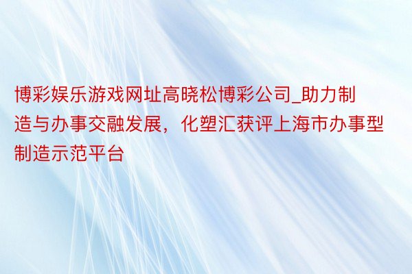 博彩娱乐游戏网址高晓松博彩公司_助力制造与办事交融发展，化塑汇获评上海市办事型制造示范平台