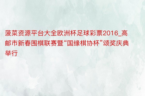菠菜资源平台大全欧洲杯足球彩票2016_高邮市新春围棋联赛暨“国缘棋协杯”颂奖庆典举行