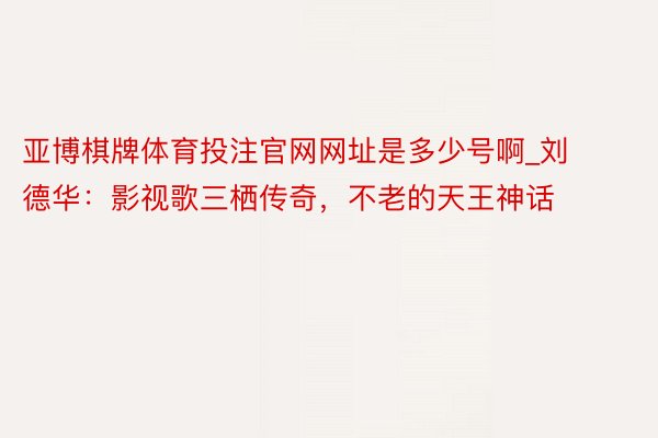 亚博棋牌体育投注官网网址是多少号啊_刘德华：影视歌三栖传奇，不老的天王神话