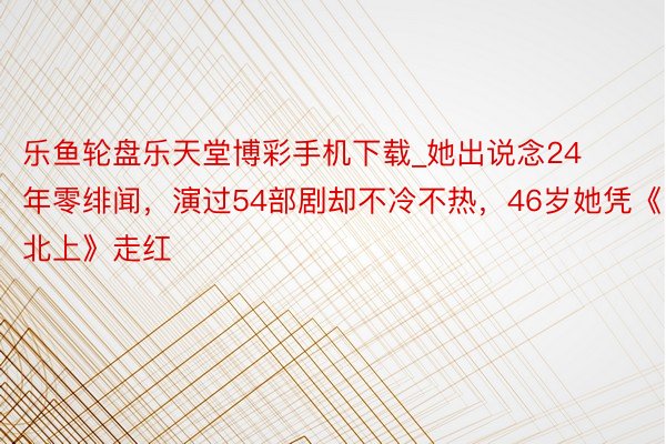 乐鱼轮盘乐天堂博彩手机下载_她出说念24年零绯闻，演过54部剧却不冷不热，46岁她凭《北上》走红