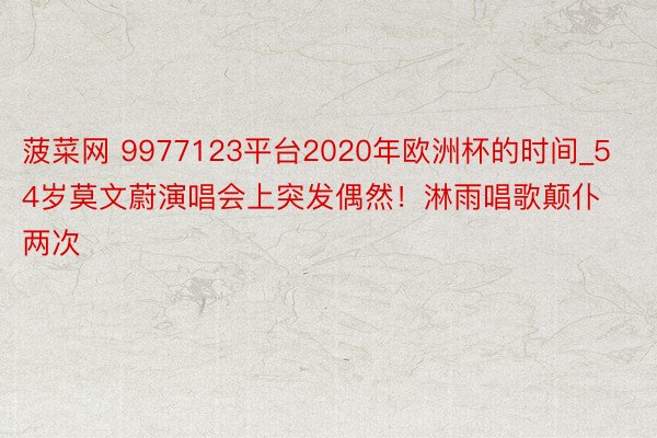 菠菜网 9977123平台2020年欧洲杯的时间_54岁莫文蔚演唱会上突发偶然！淋雨唱歌颠仆两次