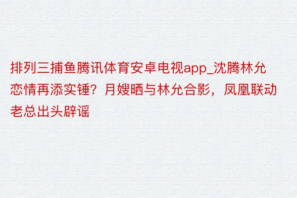 排列三捕鱼腾讯体育安卓电视app_沈腾林允恋情再添实锤？月嫂晒与林允合影，凤凰联动老总出头辟谣