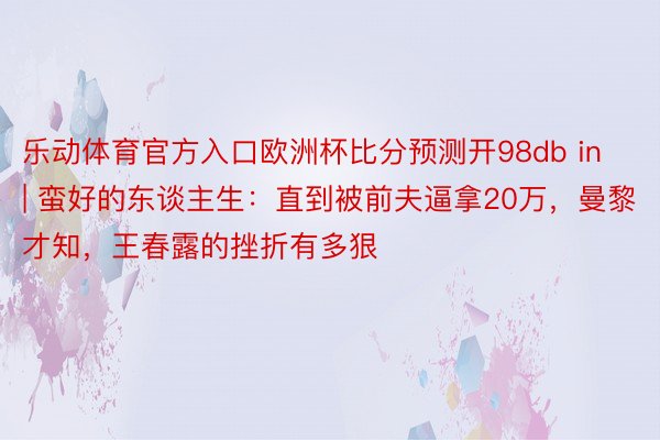 乐动体育官方入口欧洲杯比分预测开98db in | 蛮好的东谈主生：直到被前夫逼拿20万，曼黎才知，王春露的挫折有多狠
